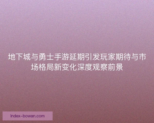 地下城与勇士手游延期引发玩家期待与市场格局新变化深度观察前景